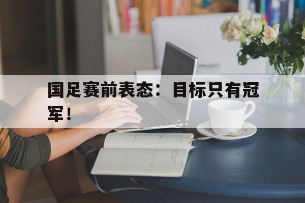 c7官方入口-国足赛前表态：目标只有冠军！