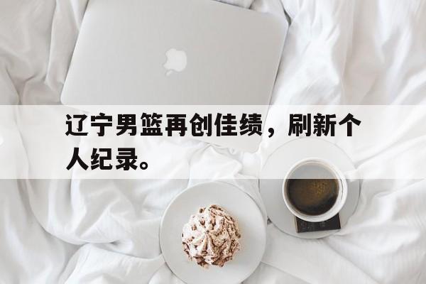 c7官方入口-辽宁男篮再创佳绩，刷新个人纪录。