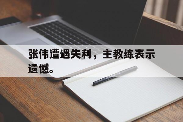 c7下载官网-张伟遭遇失利，主教练表示遗憾。