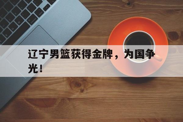 c7官方app下载-辽宁男篮获得金牌，为国争光！