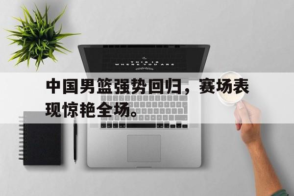c7娱乐网站-中国男篮强势回归，赛场表现惊艳全场。