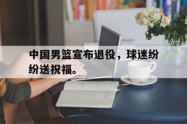 c7下载官网-中国男篮宣布退役，球迷纷纷送祝福。