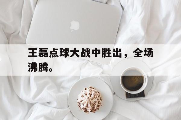 c7娱乐网站-王磊点球大战中胜出，全场沸腾。