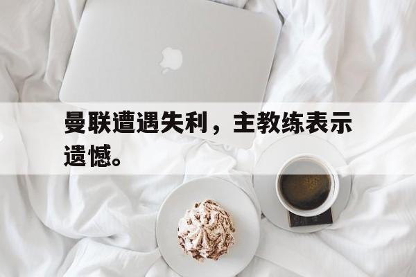 c7娱乐网站-曼联遭遇失利，主教练表示遗憾。