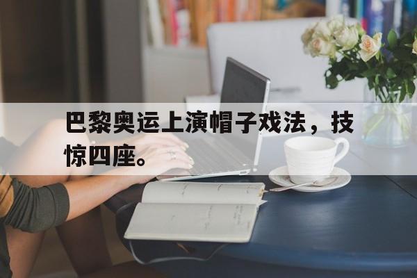 c7官方app下载-巴黎奥运上演帽子戏法，技惊四座。