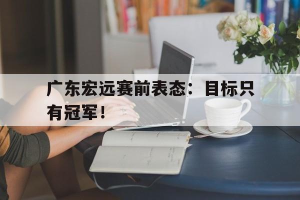 c7官方app下载-广东宏远赛前表态：目标只有冠军！