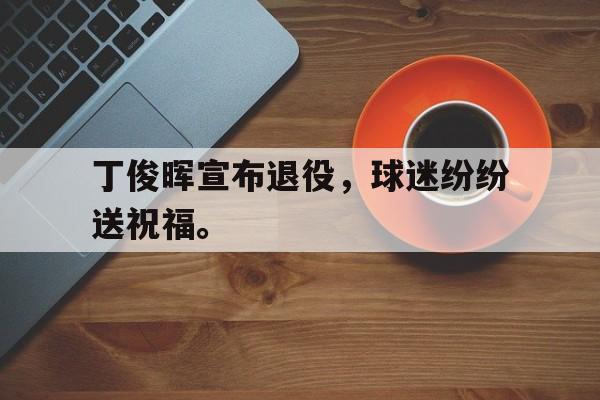 c7官方app下载-丁俊晖宣布退役，球迷纷纷送祝福。