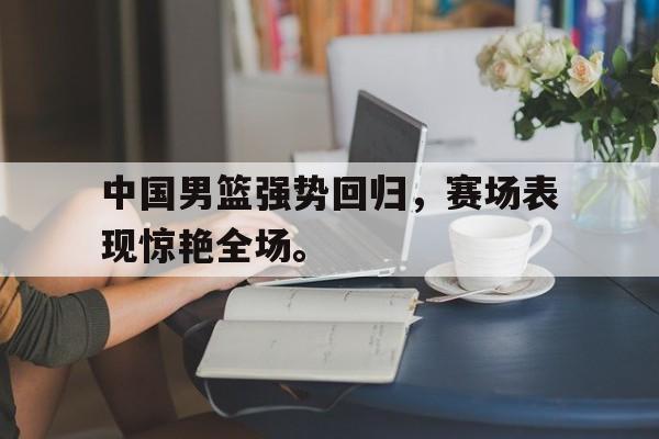 c7官方app下载-中国男篮强势回归，赛场表现惊艳全场。