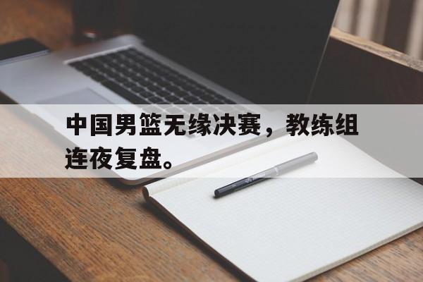 c7官方入口-中国男篮无缘决赛，教练组连夜复盘。