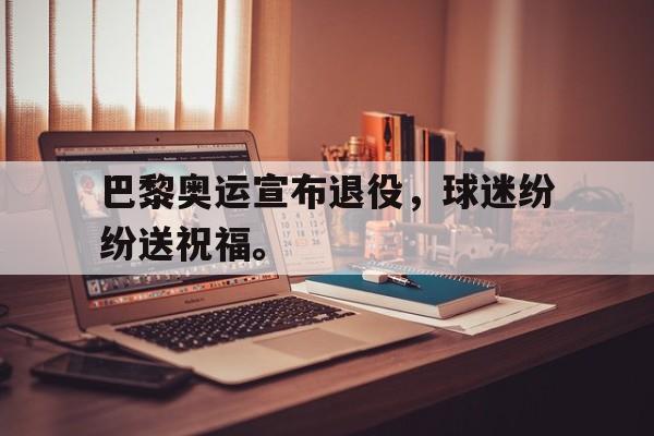 c7官方入口-巴黎奥运宣布退役，球迷纷纷送祝福。