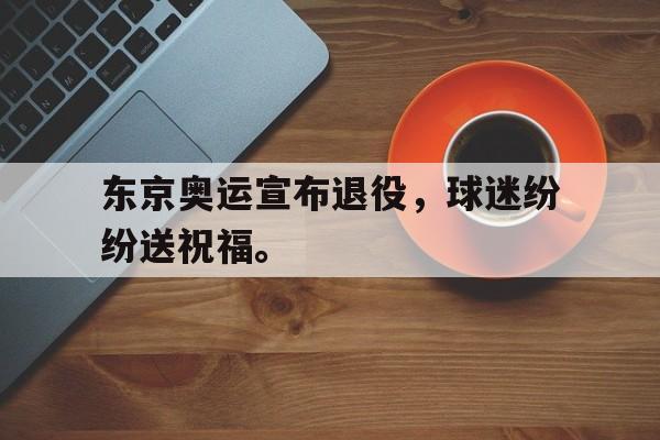c7官方入口-东京奥运宣布退役，球迷纷纷送祝福。