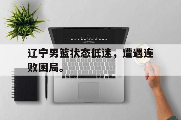 c7娱乐网站-辽宁男篮状态低迷，遭遇连败困局。