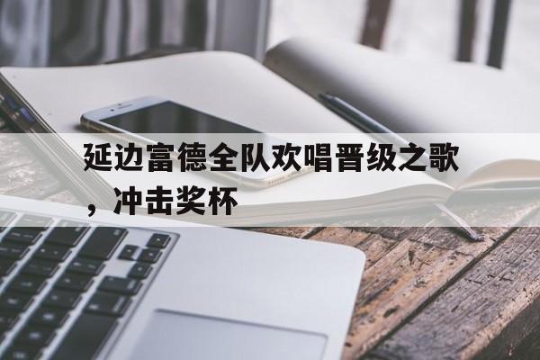 延边富德全队欢唱晋级之歌，冲击奖杯