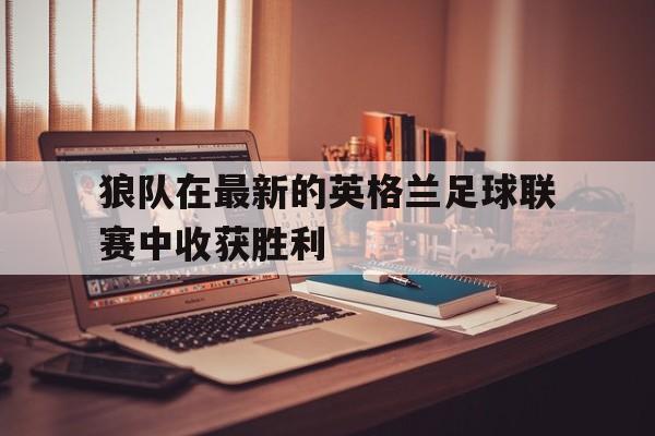 c7官方入口-狼队在最新的英格兰足球联赛中收获胜利