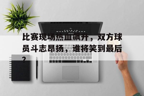 c7官方app下载-比赛现场热血飙升，双方球员斗志昂扬，谁将笑到最后？