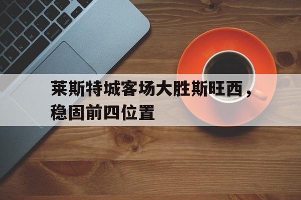 c7官方入口-莱斯特城客场大胜斯旺西，稳固前四位置