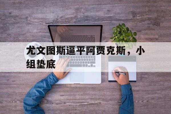 c7官方app下载-尤文图斯逼平阿贾克斯，小组垫底