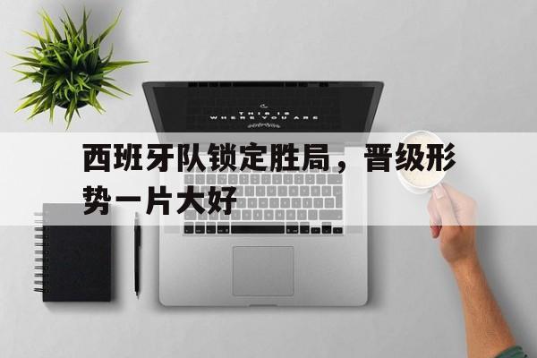 c7官方app下载-西班牙队锁定胜局，晋级形势一片大好