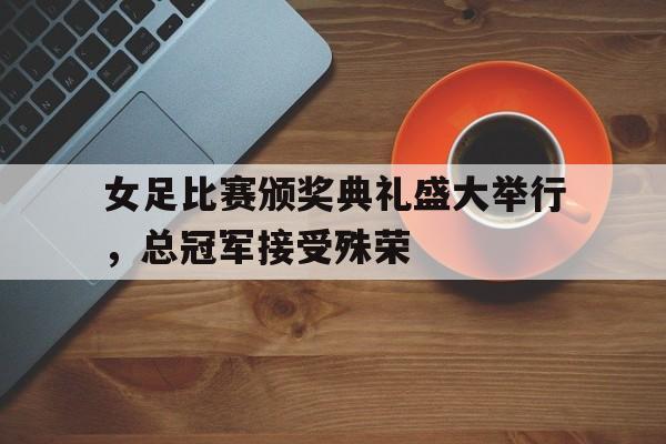 女足比赛颁奖典礼盛大举行，总冠军接受殊荣